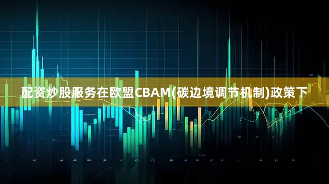 配资炒股服务在欧盟CBAM(碳边境调节机制)政策下