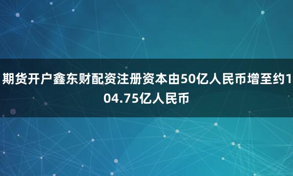 期货开户鑫东财配资注册资本由50亿人民币增至约104.75亿人民币