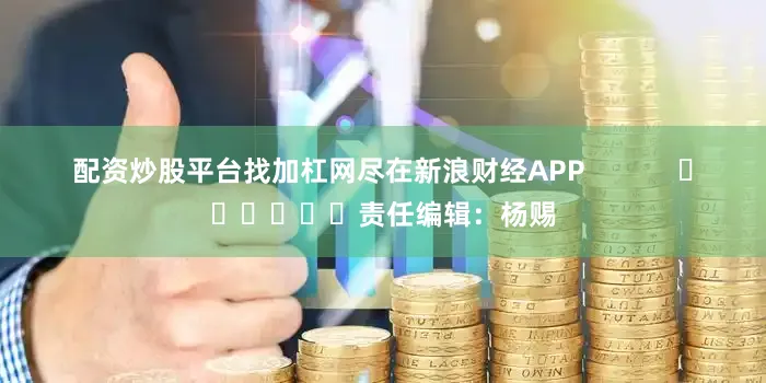 配资炒股平台找加杠网尽在新浪财经APP            						责任编辑：杨赐