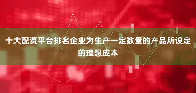 十大配资平台排名企业为生产一定数量的产品所设定的理想成本