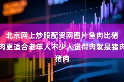 北京网上炒股配资网图片鱼肉比猪肉更适合老年人不少人觉得肉就是猪肉