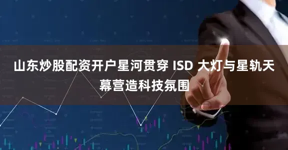 山东炒股配资开户星河贯穿 ISD 大灯与星轨天幕营造科技氛围
