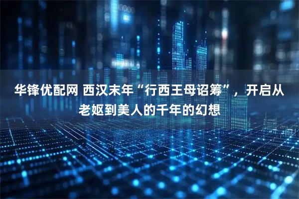 华锋优配网 西汉末年“行西王母诏筹”，开启从老妪到美人的千年的幻想