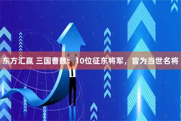 东方汇赢 三国曹魏：10位征东将军，皆为当世名将